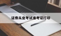 证券从业考试准考证打印(证券从业考试准考证打印时间在考前多久)